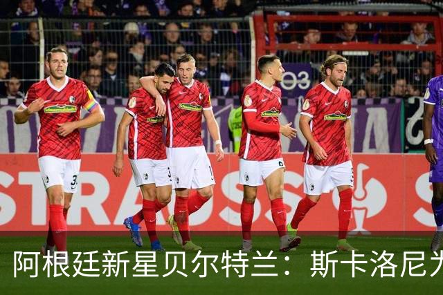 阿根廷新星贝尔特兰：斯卡洛尼为何坚定选择他？